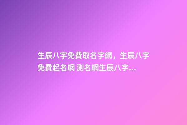 生辰八字免費取名字網，生辰八字免費起名網 測名網生辰八字免費取名，免費生辰八字測名-第1張-觀點-玄機派